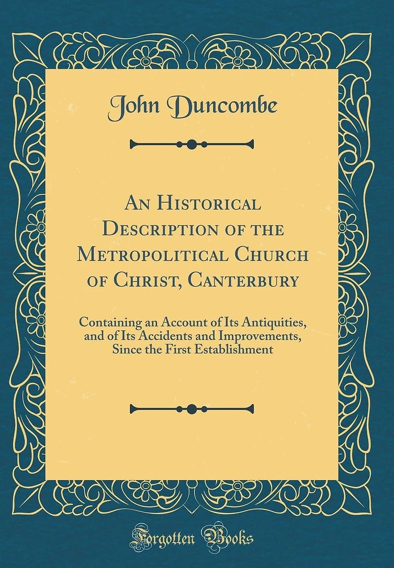 An Historical Description of the Metropolitical Church of Christ, Canterbury: Containing an Account of Its Antiquities, and of Its Accidents and Improvements, Since the First Establishment (Classic Reprint)