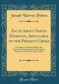 Facts About Santo Domingo, Applicable to the Present Crisis: An Address, Delivered Before the American Geographical and Statistical Society at New York, April 3, 1862 (Classic Reprint)