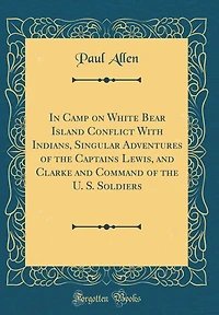 In Camp on White Bear Island Conflict with Indians, Singular Adventures of the Captains Lewis, and Clarke and Command of the U. S. Soldiers (Classic Reprint)