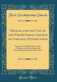 Manual for the Use of the Presbyterian Church of Carlisle, Pennsylvania: Prepared and Published by Order of Session, and Extending to the Second Sabbath of September, 1834 (Classic Reprint)