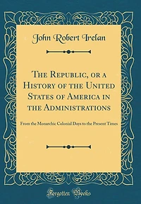 The Republic, or a History of the United States of America in the Administrations: From the Monarchic Colonial Days to the Present Times (Classic Reprint)