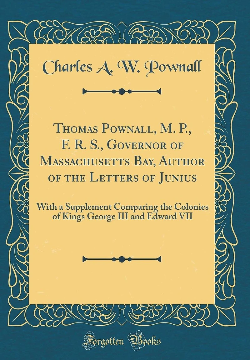 Thomas Pownall, M. P., F. R. S., Governor of Massachusetts Bay, Author of the Letters of Junius: With a Supplement Comparing the Colonies of Kings George III and Edward VII (Classic Reprint)