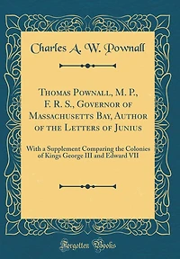 Thomas Pownall, M. P., F. R. S., Governor of Massachusetts Bay, Author of the Letters of Junius: With a Supplement Comparing the Colonies of Kings George III and Edward VII (Classic Reprint)