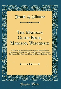 The Madison Guide Book, Madison, Wisconsin: A Manual of Information, Historical, Statistical and Descriptive, With Street Car and Carriage Tours About the City and Its Environs, Illustrated With Halftone Cuts (Classic Reprint)