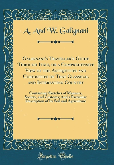 Galignani's Traveller's Guide Through Italy, or a Comprehensive View of the Antiquities and Curiosities of That Classical and Interesting Country: Containing Sketches of Manners, Society, and Customs; And a Particular Description of Its Soil and Agricultu