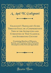 Galignani's Traveller's Guide Through Italy, or a Comprehensive View of the Antiquities and Curiosities of That Classical and Interesting Country: Containing Sketches of Manners, Society, and Customs; And a Particular Description of Its Soil and Agricultu