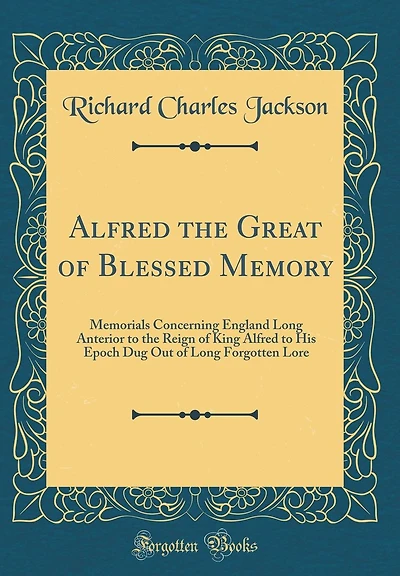Alfred the Great of Blessed Memory: Memorials Concerning England Long Anterior to the Reign of King Alfred to His Epoch Dug Out of Long Forgotten Lore (Classic Reprint)