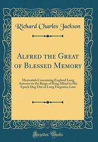 Alfred the Great of Blessed Memory: Memorials Concerning England Long Anterior to the Reign of King Alfred to His Epoch Dug Out of Long Forgotten Lore (Classic Reprint)