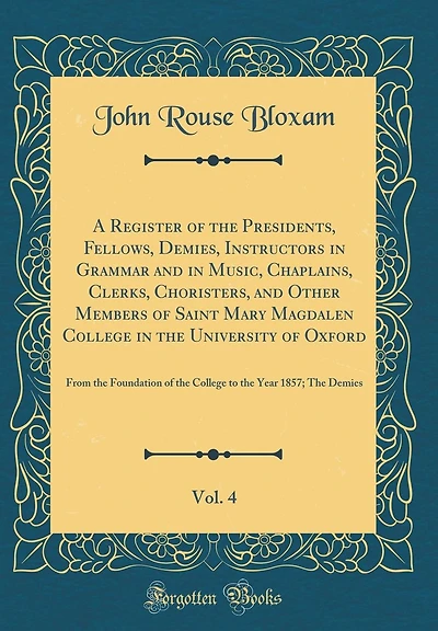 A Register of the Presidents, Fellows, Demies, Instructors in Grammar and in Music, Chaplains, Clerks, Choristers, and Other Members of Saint Mary Magdalen College in the University of Oxford, Vol. 4: From the Foundation of the College to the Year 1857;