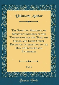 The Sporting Magazine, or Monthly Calendar of the Transactions of the Turf, the Chace, and Every Other Diversion Interesting to the Man of Pleasure and Enterprize, Vol. 5 (Classic Reprint)