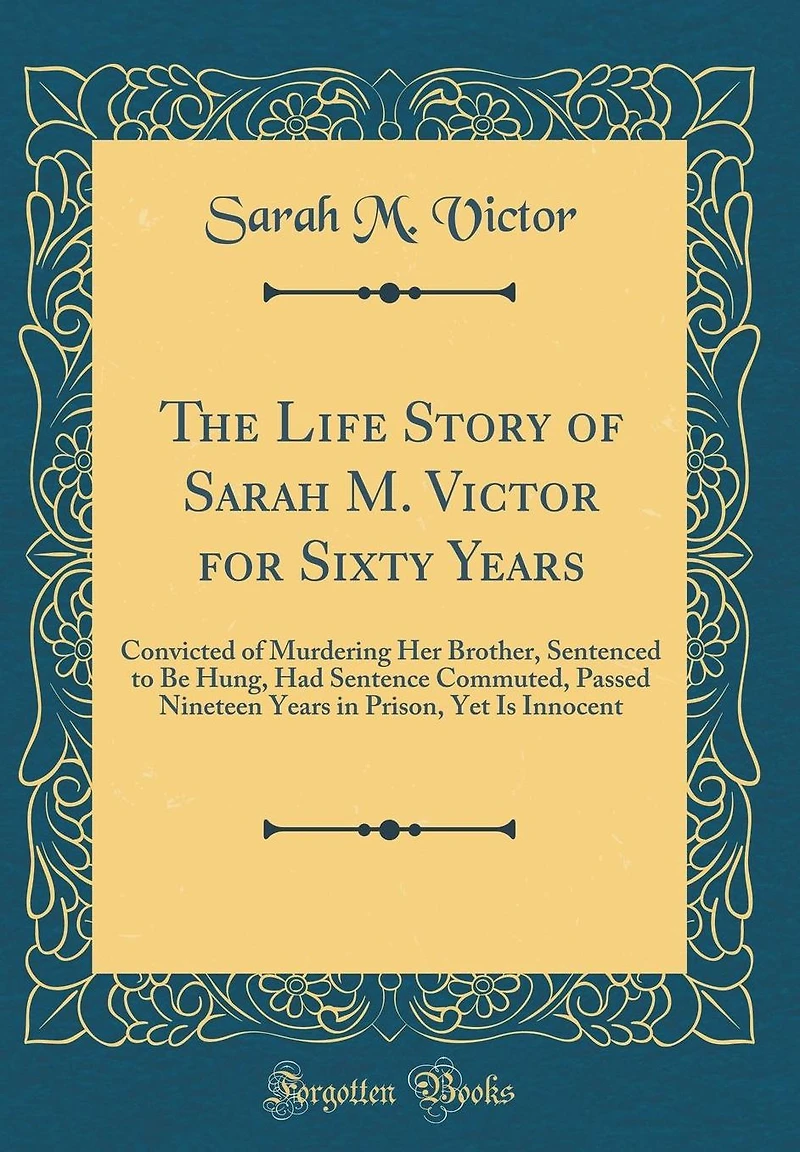 The Life Story of Sarah M. Victor for Sixty Years: Convicted of Murdering Her Brother, Sentenced to Be Hung, Had Sentence Commuted, Passed Nineteen Years in Prison, Yet Is Innocent (Classic Reprint)