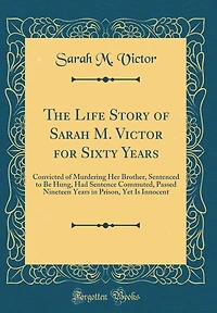 The Life Story of Sarah M. Victor for Sixty Years: Convicted of Murdering Her Brother, Sentenced to Be Hung, Had Sentence Commuted, Passed Nineteen Years in Prison, Yet Is Innocent (Classic Reprint)