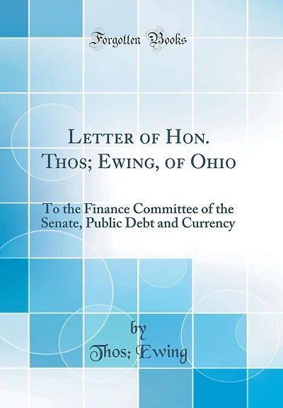 Letter of Hon. Thos; Ewing, of Ohio: To the Finance Committee of the Senate, Public Debt and Currency (Classic Reprint)