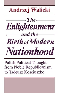 The Enlightenment and the Birth of Modern Nationhood: Polish Political Thought from Noble Republicanism to Tadeusz Kosciuszko