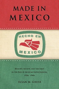 Made Mexico: Regions, Nation, and the State Rise of Mexican Industrialism, 1920s-1940s