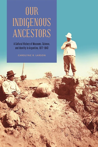 Our Indigenous Ancestors: A Cultural History of Museums, Science, and Identity Argentina, 1877-1943