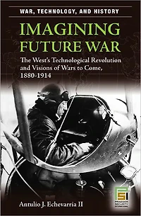 Imagining Future War: The West's Technological Revolution and Visions of Wars to Come, 1880-1914 (War, Technology, and History Series)