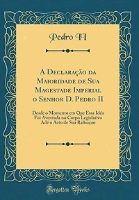 A Declaração da Maioridade de Sua Magestade Imperial o Senhor D. Pedro II: Desde o Momento em Que Essa Idéa Foi Aventada no Corpo Legislativo Adé o Acto de Sua Ralisaçao (Classic Reprint)
