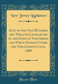 Acts of the One Hundred and Twelfth Legislature of the State of New Jersey and Forty-Fourth Under the New Constitution, 1888 (Classic Reprint)