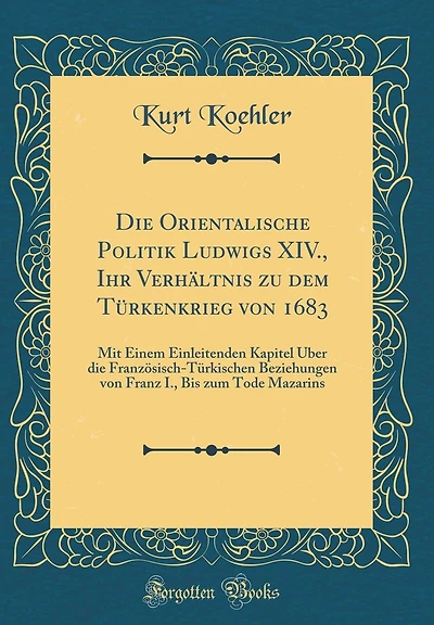 Die Orientalische Politik Ludwigs XIV., Ihr Verhältnis zu dem Türkenkrieg von 1683: Mit Einem Einleitenden Kapitel Über die Französisch-Türkischen Beziehungen von Franz I., Bis zum Tode Mazarins (Classic Reprint)