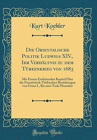Die Orientalische Politik Ludwigs XIV., Ihr Verhältnis zu dem Türkenkrieg von 1683: Mit Einem Einleitenden Kapitel Über die Französisch-Türkischen Beziehungen von Franz I., Bis zum Tode Mazarins (Classic Reprint)