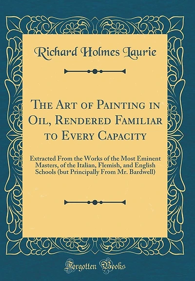 The Art of Painting in Oil, Rendered Familiar to Every Capacity: Extracted From the Works of the Most Eminent Masters, of the Italian, Flemish, and English Schools (but Principally From Mr. Bardwell) (Classic Reprint)