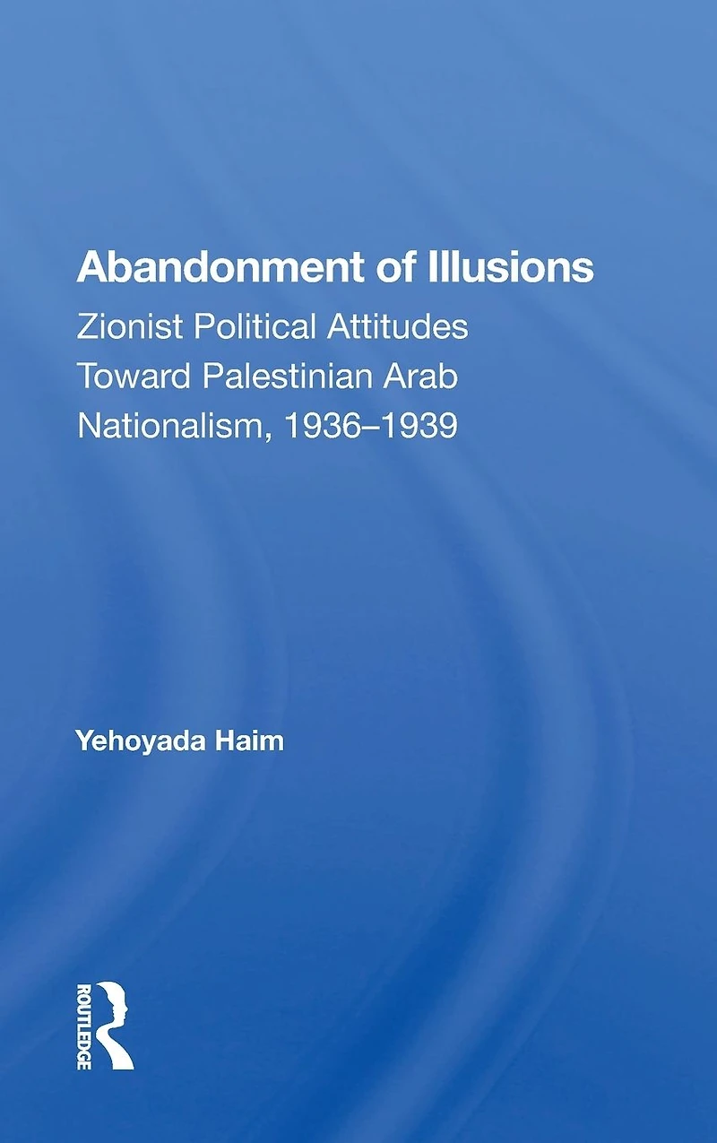 Abandonment Of Illusions: Zionist Political Attitudes Toward Palestinian Arab Nationalism, 1936-1939