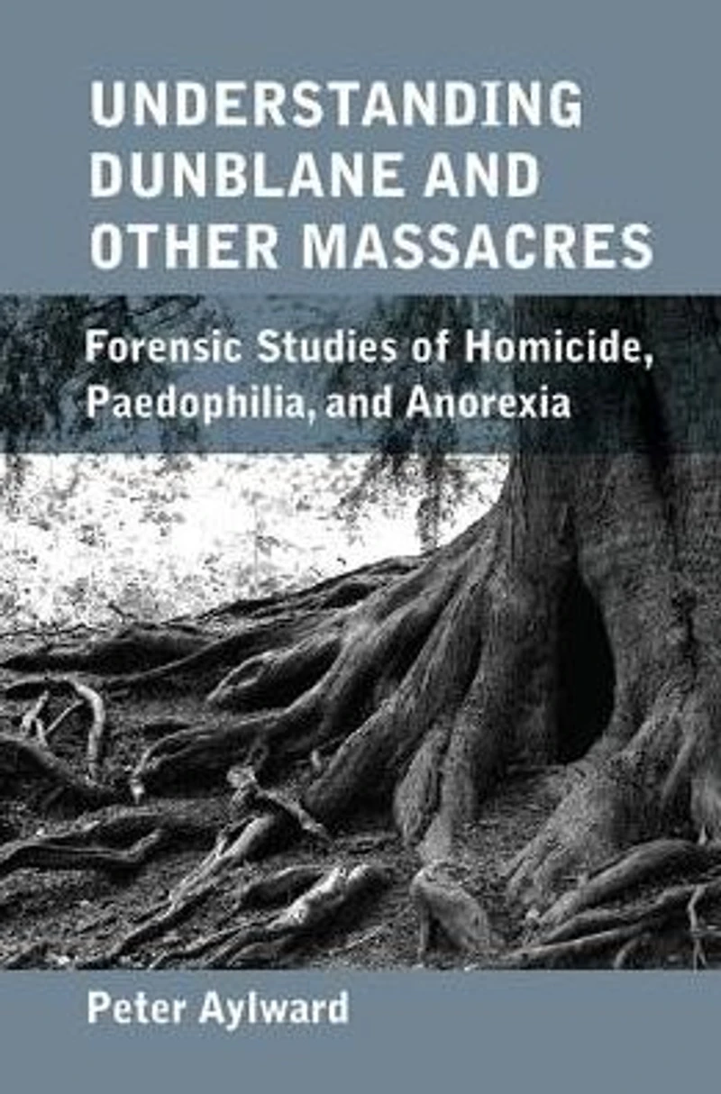 Understanding Dunblane and other Massacres: Forensic Studies of Homicide, Paedophilia, Anorexia