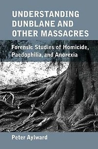 Understanding Dunblane and other Massacres: Forensic Studies of Homicide, Paedophilia, Anorexia