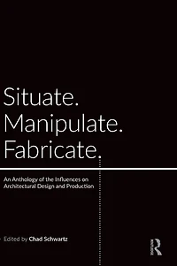 Situate, Manipulate, Fabricate: An Anthology of the Influences on Architectural Design and Production