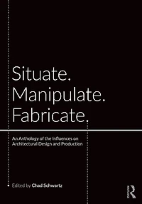 Situate, Manipulate, Fabricate: An Anthology of the Influences on Architectural Design and Production