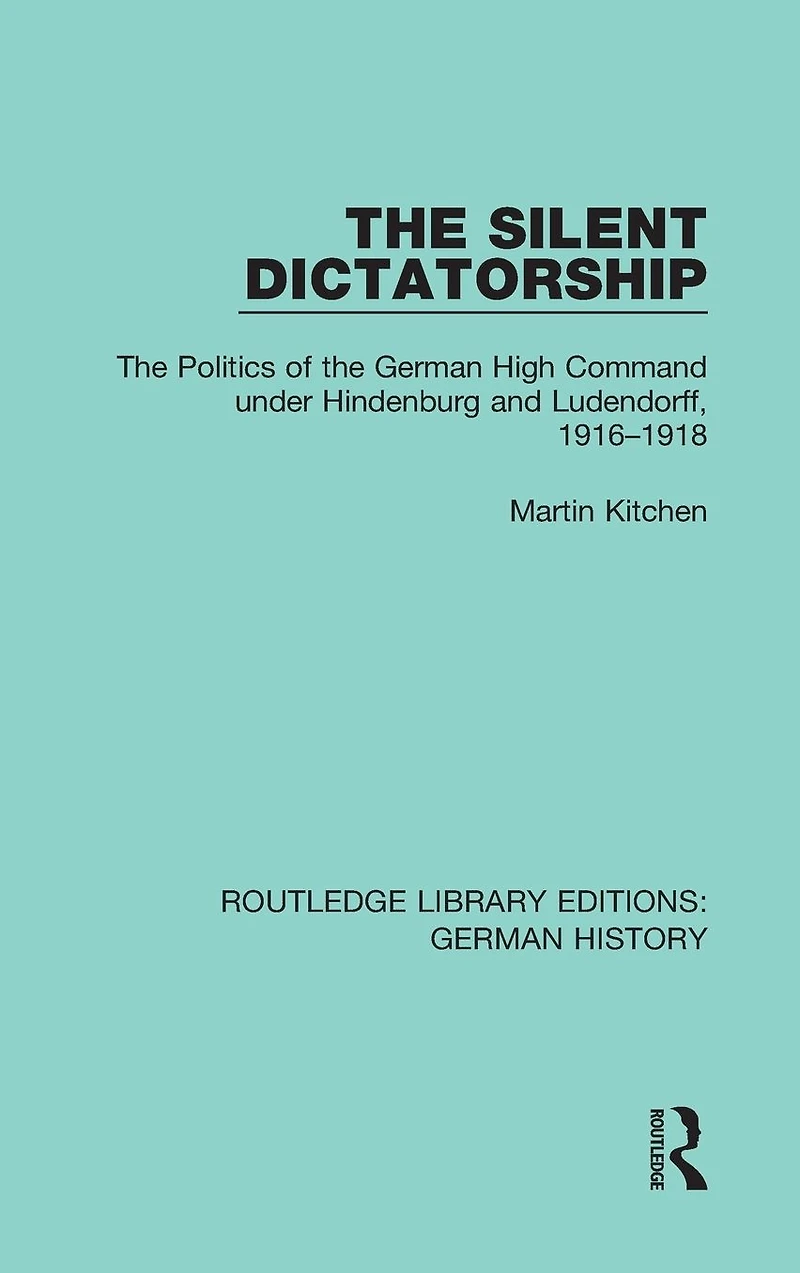 the Silent Dictatorship: Politics of German High Command under Hindenburg and Ludendorff, 1916-1918