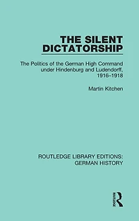 the Silent Dictatorship: Politics of German High Command under Hindenburg and Ludendorff, 1916-1918