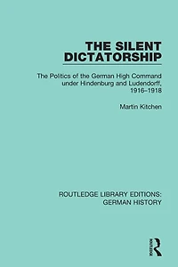 the Silent Dictatorship: Politics of German High Command under Hindenburg and Ludendorff, 1916-1918