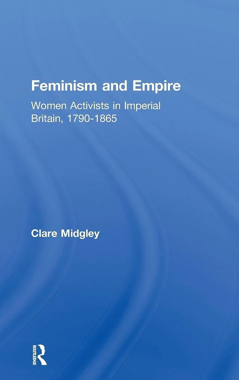 Feminism and Empire: Women Activists Imperial Britain, 1790-1865