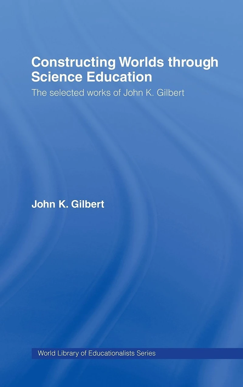 Constructing Worlds through Science Education: The Selected Works of John K. Gilbert