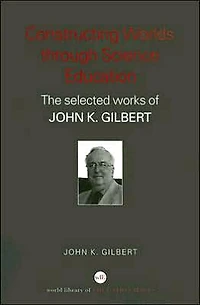 Constructing Worlds through Science Education: The Selected Works of John K. Gilbert