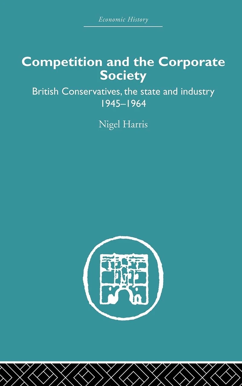 Competition and the Corporate Society: British Conservatives, state Industry 1945-1964