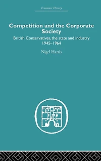 Competition and the Corporate Society: British Conservatives, state Industry 1945-1964