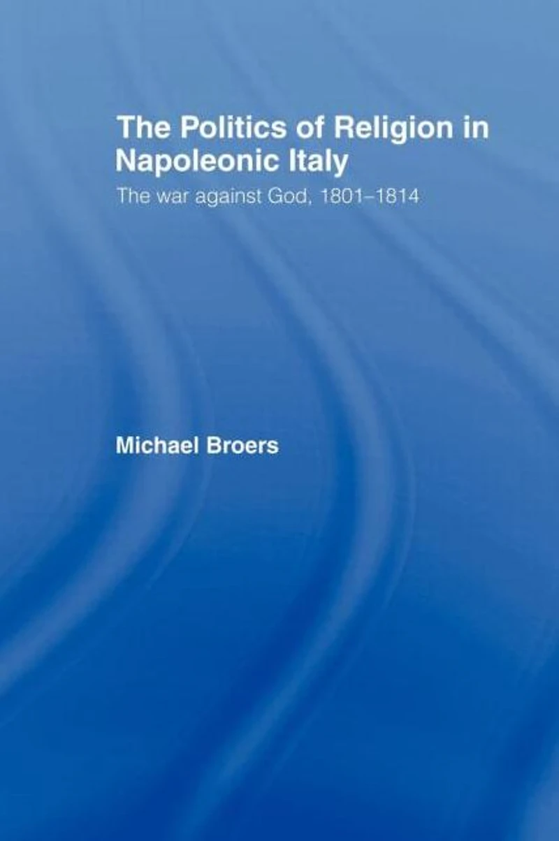 Politics and Religion Napoleonic Italy: The War Against God, 1801-1814