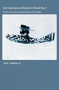 Anti-Submarine Warfare World War I: British Naval Aviation and the Defeat of U-Boats