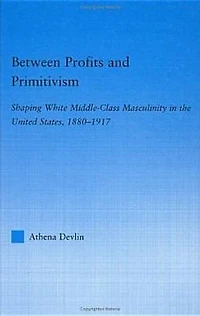 Between Profits and Primitivism: Shaping White Middle-Class Masculinity the U.S., 1880-1917