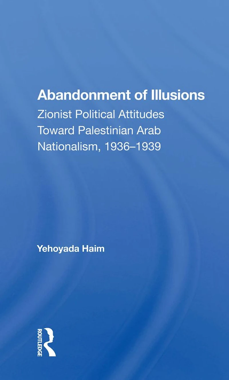 Abandonment Of Illusions: Zionist Political Attitudes Toward Palestinian Arab Nationalism, 1936-1939