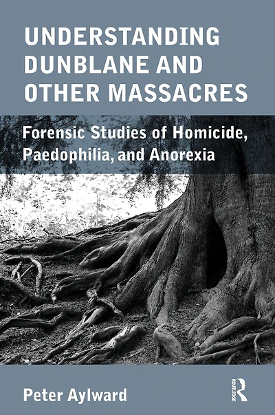 Understanding Dunblane and other Massacres: Forensic Studies of Homicide, Paedophilia, Anorexia