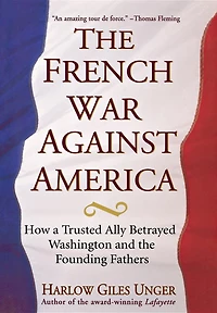 the French War Against America: How a Trusted Ally Betrayed Washington and Founding Fathers