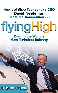 Flying High: How JetBlue Founder and CEO David Neeleman Beats the Competition... Even World's Most Turbulent Industry