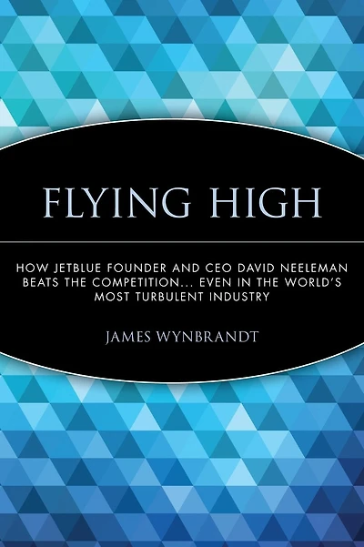 Flying High: How JetBlue Founder and CEO David Neeleman Beats the Competition... Even in the World's Most Turbulent Industry