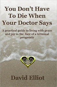You Don't have To Die When Your Doctor Says: A practical guide to living with grace and joy in the face of a terminal prognosis.