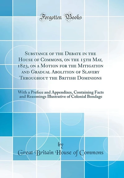 Substance of the Debate in the House of Commons, on the 15th May, 1823, on a Motion for the Mitigation and Gradual Abolition of Slavery Throughout the British Dominions: With a Preface and Appendixes, Containing Facts and Reasonings Illustrative of Coloni