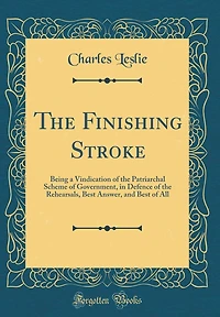 The Finishing Stroke: Being a Vindication of the Patriarchal Scheme of Government, in Defence of the Rehearsals, Best Answer, and Best of All (Classic Reprint)
